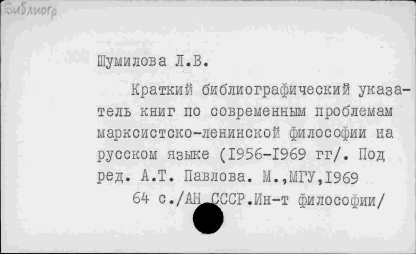 ﻿Шумилова Л.В.
Краткий библиографический указа тель книг по современным проблемам марксистско-ленинской философии на русском языке (1956-1969 гг/. Под ред. А.Т. Павлова. М.,МГУ,1969
64 с./АН^СССР.Ин-т философии/